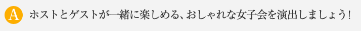 ホストとゲストが一緒に楽しめる、おしゃれな女子会を演出しましょう！