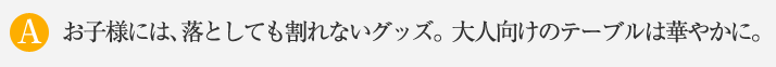 お子様には、落としても割れないグッズ。大人向けのテーブルは華やかに。