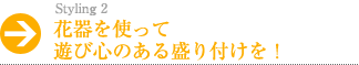 花器を使って遊び心のある盛り付けを！