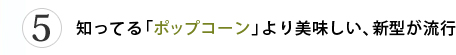 第5位 知ってる「ポップコーン」より美味しい、新型が流行
