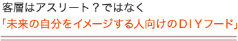 客層はアスリート？ではなく「未来の自分をイメージする人向けのＤＩＹフード」