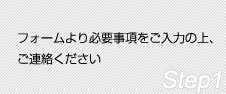 Step1 フォームより必要事項をご入力の上、ご連絡ください