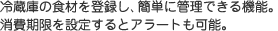冷蔵庫の食材を登録し、簡単に管理できる機能。消費期限を設定するとアラートも可能。
