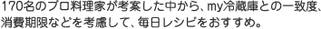 170名のプロ料理家が考案した中から、my冷蔵庫との一致度、消費期限などを考慮して、毎日レシピをおすすめ。