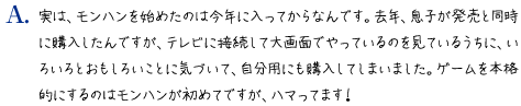 実は、モンハンを始めたのは今年に入ってからなんです。去年、息子が発売と同時に購入したんですが、テレビに接続して大画面でやっているのを見ているうちに、いろいろとおもしろいことに気づいて、自分用にも購入してしまいました。ゲームを本格的にするのはモンハンが初めてですが、ハマってます！