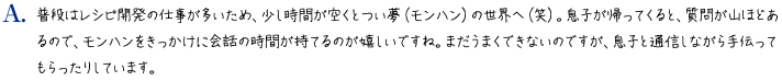 普段はレシピ開発の仕事が多いため、少し時間が空くとつい夢（モンハン）の世界へ（笑）。息子が帰ってくると、質問が山ほどあるので、モンハンをきっかけに会話の時間が持てるのが嬉しいですね。まだうまくできないのですが、息子と通信しながら手伝ってもらったりしています。