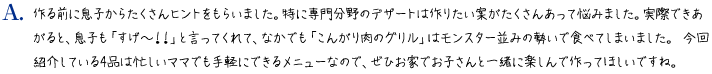 作る前に息子からたくさんヒントをもらいました。特に専門分野のデザートは作りたい案がたくさんあって悩みました。実際できあがると、息子も「すげ～！！」と言ってくれて、なかでも「こんがり肉のグリル」はモンスター並みの勢いで食べてしまいました。今回紹介している4品は忙しいママでも手軽にできるメニューなので、ぜひお家でお子さんと一緒に楽しんで作ってほしいですね。