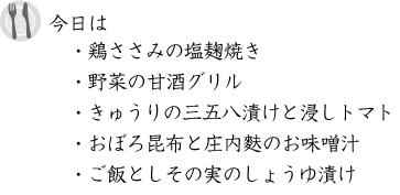 今日は「鶏ささみの塩麹焼き、野菜の甘酒グリル、きゅうりの三五八漬けと浸しトマト、おぼろ昆布と庄内麩のお味噌汁、ご飯としその実のしょうゆ漬け」