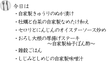 ・自家製きゅうりのぬか漬け ・牡蠣と白菜の自家製なめたけ和え ・セロリとにんじんのオイスターソース炒め ・おろし大根の厚揚げステーキ～自家製柚子ぽん酢～ ・雑穀ごはん ・しじみとしめじの自家製味噌汁