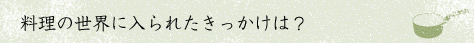 料理の世界に入られたきっかけは？