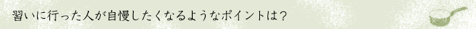 習いに行った人が自慢したくなるようなポイントは？