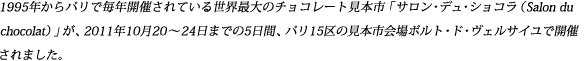 1995年からパリで毎年開催されている世界最大のチョコレート見本市「サロン・デュ・ショコラ（Salon du　chocolat）」が、2011年10月20～24日までの5日間、パリ15区の見本市会場ポルト・ド・ヴェルサイユで開催されました。