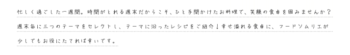 忙しく過ごした一週間。時間がとれる週末だからこそ、ひと手間かけたお料理で、笑顔の食卓を囲みませんか？週末毎に三つのテーマをセレクトし、テーマに沿ったレシピをご紹介！幸せ溢れる食卓に、フードソムリエが少しでもお役にたてれば幸いです。