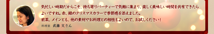 気忙しい時期だからこそ、持ち寄りパーティーで気軽に集まり、楽しく美味しい時間を共有できたらよいですね。赤、緑のクリスマスカラーで季節感を添えました。前菜、メインとも、他の素材やお料理との相性もよいので、お試しください！